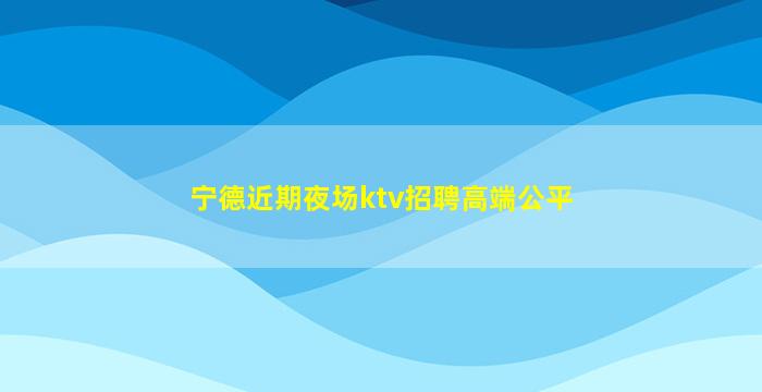 宁德近期夜场ktv招聘高端公平